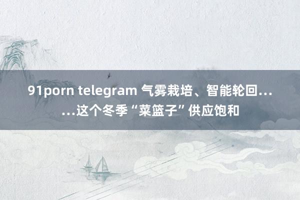 91porn telegram 气雾栽培、智能轮回……这个冬季“菜篮子”供应饱和