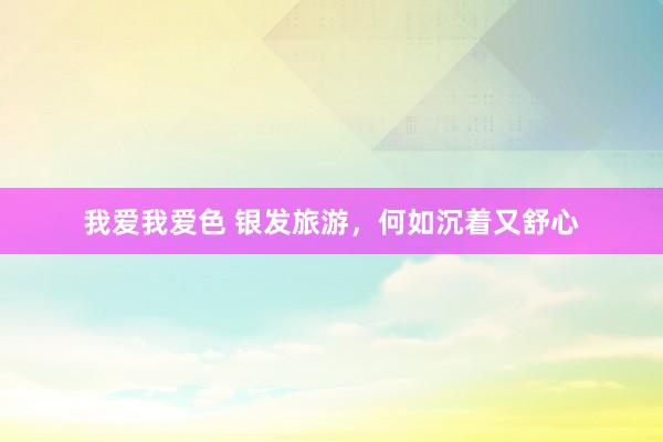 我爱我爱色 银发旅游，何如沉着又舒心