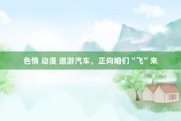 色情 动漫 遨游汽车，正向咱们“飞”来