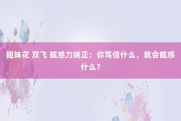 姐妹花 双飞 眩惑力端正：你笃信什么，就会眩惑什么？