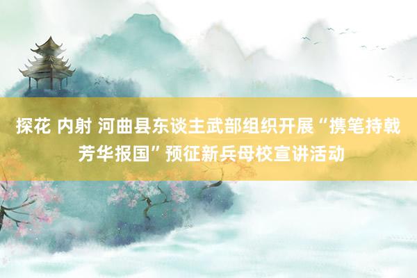 探花 内射 河曲县东谈主武部组织开展“携笔持戟 芳华报国”预征新兵母校宣讲活动