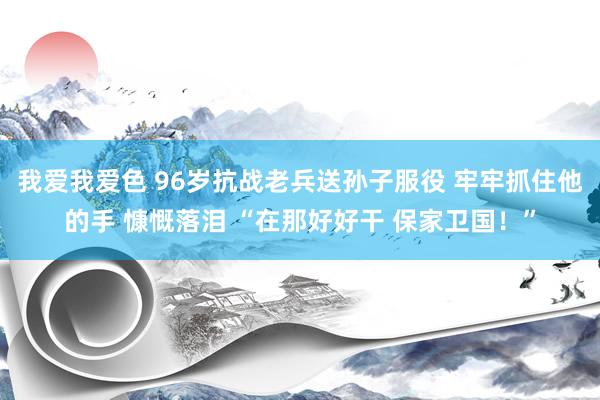 我爱我爱色 96岁抗战老兵送孙子服役 牢牢抓住他的手 慷慨落泪 “在那好好干 保家卫国！”