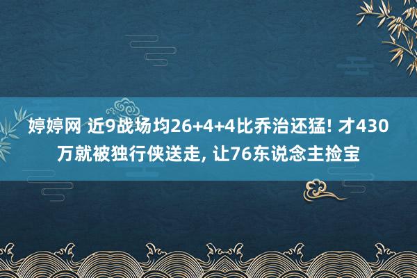婷婷网 近9战场均26+4+4比乔治还猛! 才430万就被独行侠送走， 让76东说念主捡宝