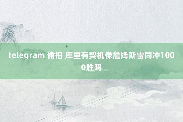 telegram 偷拍 库里有契机像詹姆斯雷同冲1000胜吗