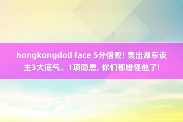 hongkongdoll face 5分惜败! 轰出湖东谈主3大底气、1项隐患， 你们都错怪他了!