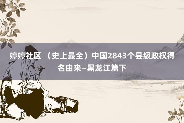 婷婷社区 （史上最全）中国2843个县级政权得名由来—黑龙江篇下