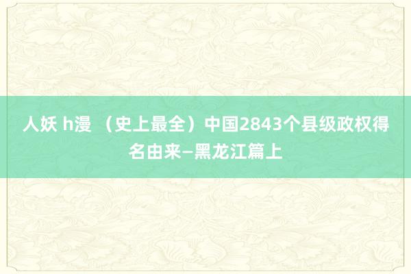 人妖 h漫 （史上最全）中国2843个县级政权得名由来—黑龙江篇上