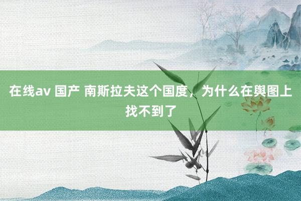 在线av 国产 南斯拉夫这个国度，为什么在舆图上找不到了