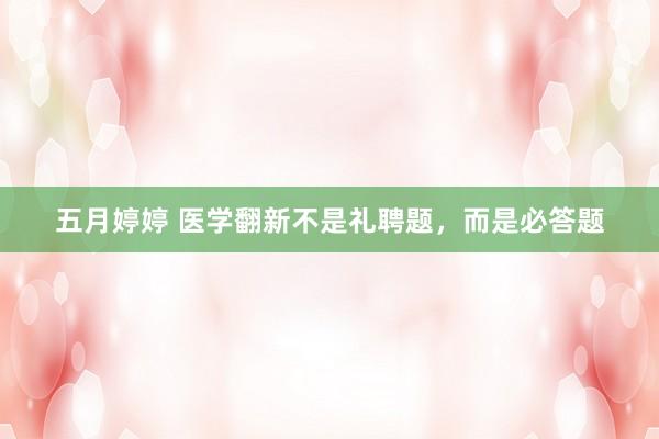 五月婷婷 医学翻新不是礼聘题，而是必答题