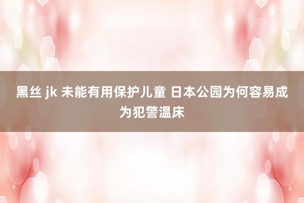 黑丝 jk 未能有用保护儿童 日本公园为何容易成为犯警温床