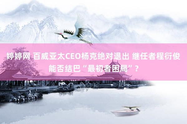 婷婷网 百威亚太CEO杨克绝对退出 继任者程衍俊能否结巴“最初者困局”？