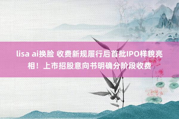 lisa ai换脸 收费新规履行后首批IPO样貌亮相！上市招股意向书明确分阶段收费