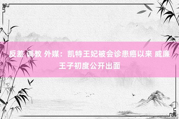 反差 调教 外媒：凯特王妃被会诊患癌以来 威廉王子初度公开出面