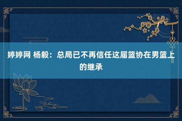 婷婷网 杨毅：总局已不再信任这届篮协在男篮上的继承