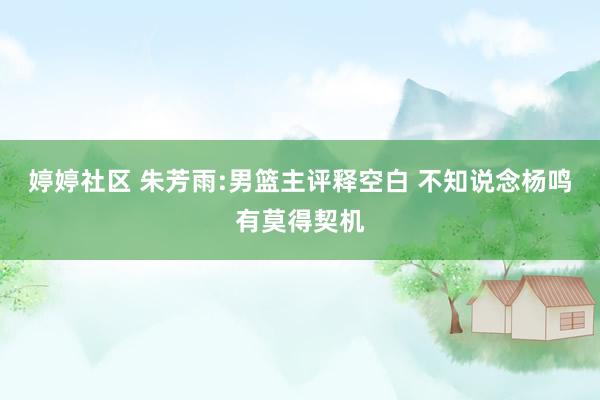 婷婷社区 朱芳雨:男篮主评释空白 不知说念杨鸣有莫得契机