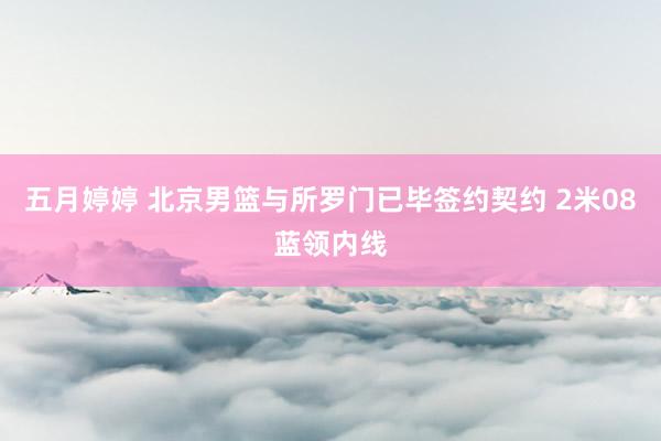 五月婷婷 北京男篮与所罗门已毕签约契约 2米08蓝领内线