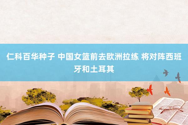 仁科百华种子 中国女篮前去欧洲拉练 将对阵西班牙和土耳其