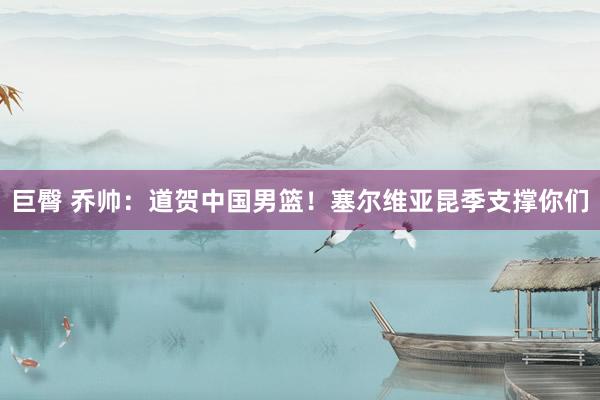 巨臀 乔帅：道贺中国男篮！塞尔维亚昆季支撑你们