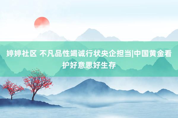 婷婷社区 不凡品性竭诚行状央企担当|中国黄金看护好意思好生存