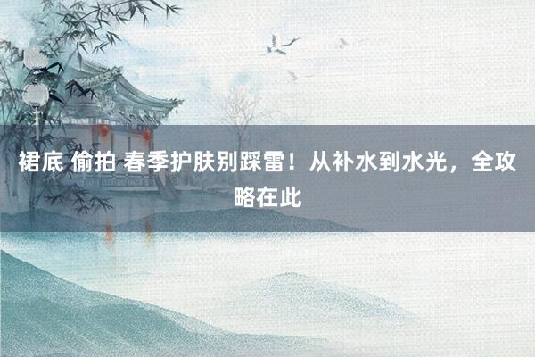 裙底 偷拍 春季护肤别踩雷！从补水到水光，全攻略在此