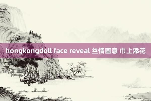 hongkongdoll face reveal 丝情画意 巾上添花