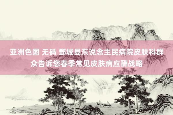 亚洲色图 无码 鄄城县东说念主民病院皮肤科群众告诉您春季常见皮肤病应酬战略