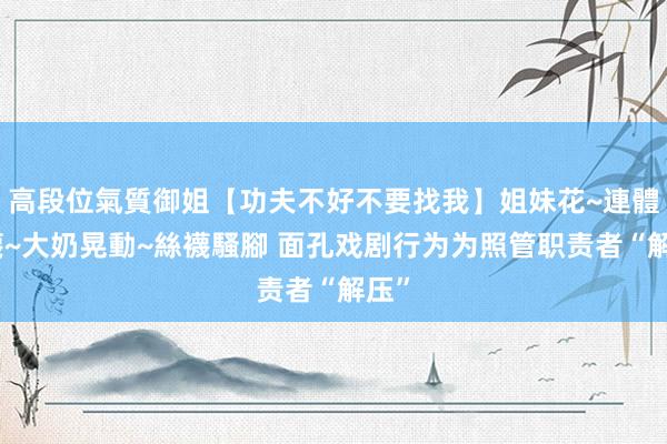 高段位氣質御姐【功夫不好不要找我】姐妹花~連體絲襪~大奶晃動~絲襪騷腳 面孔戏剧行为为照管职责者“解压”
