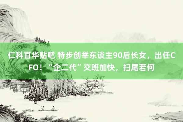 仁科百华贴吧 特步创举东谈主90后长女，出任CFO！“企二代”交班加快，扫尾若何