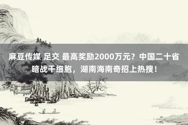 麻豆传媒 足交 最高奖励2000万元？中国二十省暗战干细胞，湖南海南奇招上热搜！