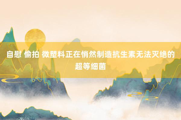 自慰 偷拍 微塑料正在悄然制造抗生素无法灭绝的超等细菌