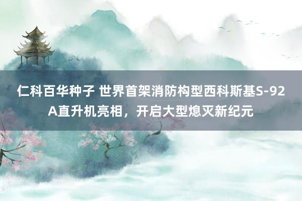 仁科百华种子 世界首架消防构型西科斯基S-92A直升机亮相，开启大型熄灭新纪元