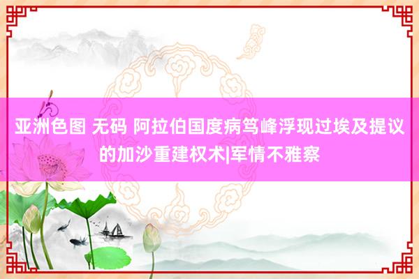 亚洲色图 无码 阿拉伯国度病笃峰浮现过埃及提议的加沙重建权术|军情不雅察
