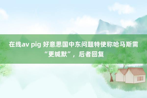 在线av pig 好意思国中东问题特使称哈马斯需“更缄默”，后者回复