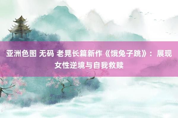 亚洲色图 无码 老晃长篇新作《饿兔子跳》：展现女性逆境与自我救赎