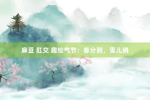 麻豆 肛交 趣绘气节：春分到，蛋儿俏