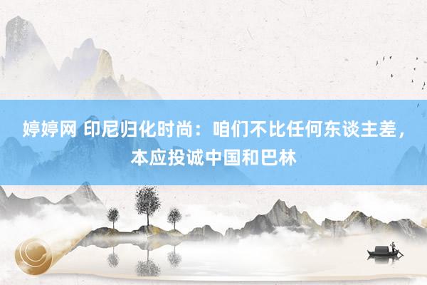 婷婷网 印尼归化时尚：咱们不比任何东谈主差，本应投诚中国和巴林