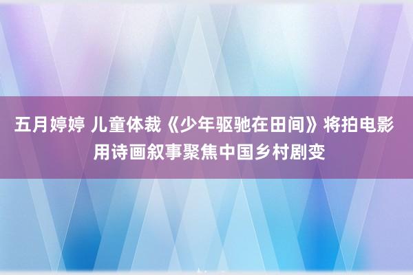 五月婷婷 儿童体裁《少年驱驰在田间》将拍电影  用诗画叙事聚焦中国乡村剧变