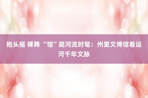 抱头摇 裸舞 “馆”窥河流时髦：州里文博馆看运河千年文脉