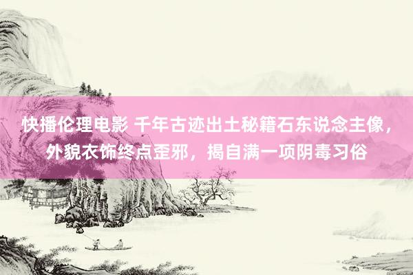 快播伦理电影 千年古迹出土秘籍石东说念主像，外貌衣饰终点歪邪，揭自满一项阴毒习俗