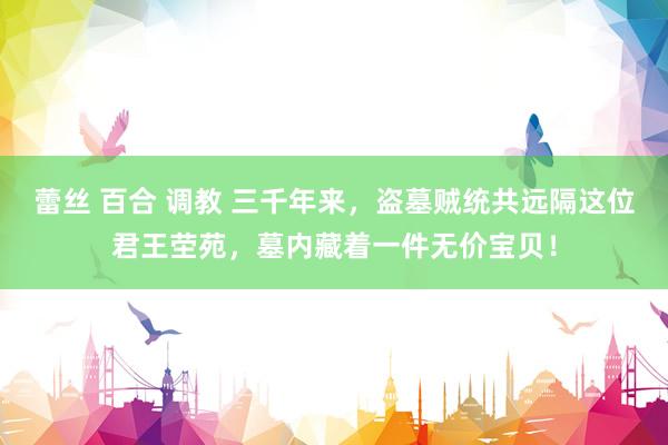 蕾丝 百合 调教 三千年来，盗墓贼统共远隔这位君王茔苑，墓内藏着一件无价宝贝！