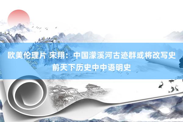 欧美伦理片 宋翔：中国濛溪河古迹群或将改写史前天下历史中中语明史