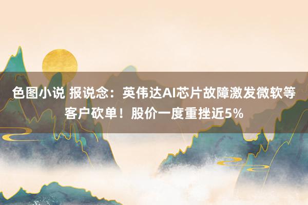 色图小说 报说念：英伟达AI芯片故障激发微软等客户砍单！股价一度重挫近5%