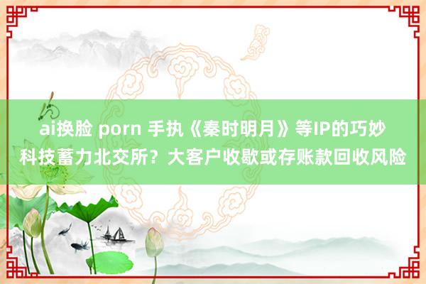 ai换脸 porn 手执《秦时明月》等IP的巧妙科技蓄力北交所？大客户收歇或存账款回收风险