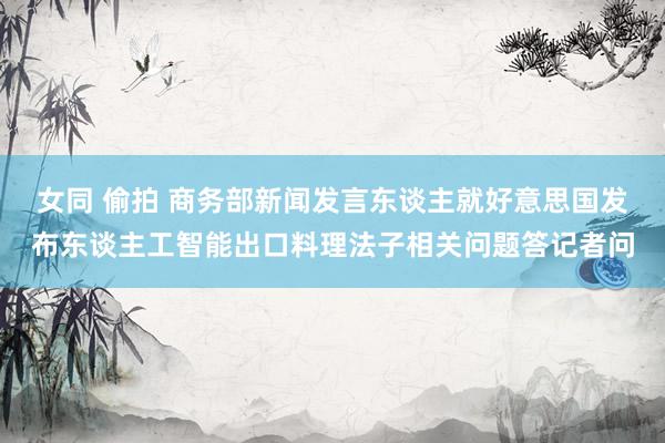 女同 偷拍 商务部新闻发言东谈主就好意思国发布东谈主工智能出口料理法子相关问题答记者问