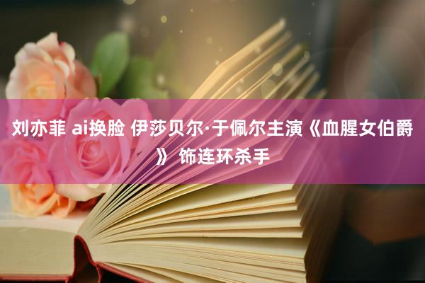 刘亦菲 ai换脸 伊莎贝尔·于佩尔主演《血腥女伯爵》 饰连环杀手
