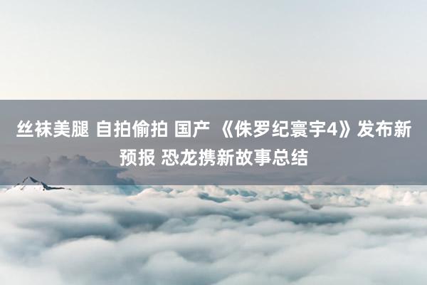 丝袜美腿 自拍偷拍 国产 《侏罗纪寰宇4》发布新预报 恐龙携新故事总结