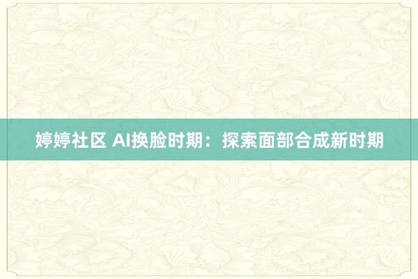 婷婷社区 AI换脸时期：探索面部合成新时期