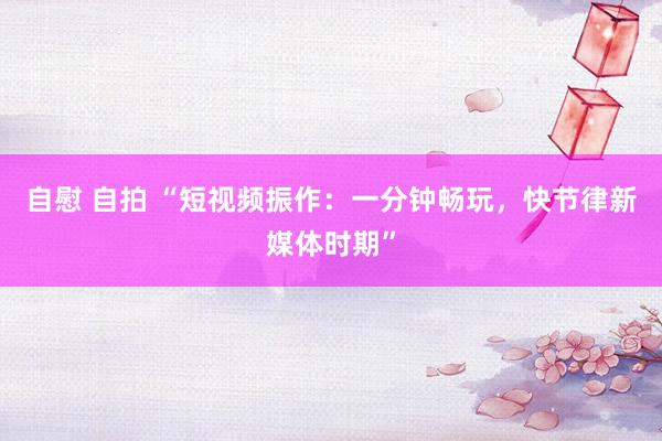 自慰 自拍 “短视频振作：一分钟畅玩，快节律新媒体时期”