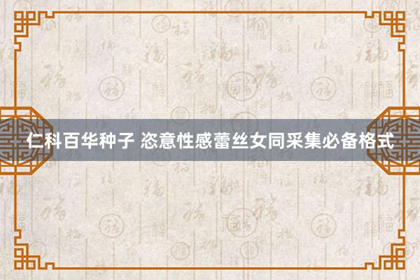 仁科百华种子 恣意性感蕾丝女同采集必备格式