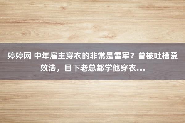 婷婷网 中年雇主穿衣的非常是雷军？曾被吐槽爱效法，目下老总都学他穿衣…